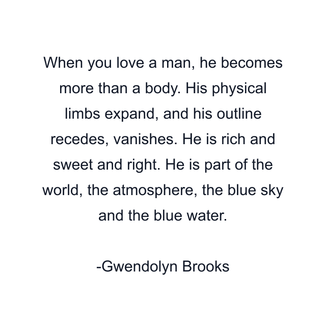 When you love a man, he becomes more than a body. His physical limbs expand, and his outline recedes, vanishes. He is rich and sweet and right. He is part of the world, the atmosphere, the blue sky and the blue water.