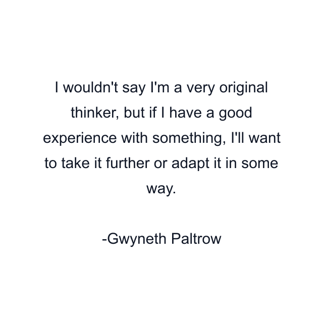 I wouldn't say I'm a very original thinker, but if I have a good experience with something, I'll want to take it further or adapt it in some way.