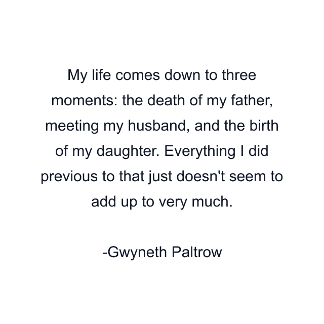 My life comes down to three moments: the death of my father, meeting my husband, and the birth of my daughter. Everything I did previous to that just doesn't seem to add up to very much.