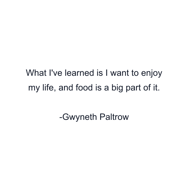 What I've learned is I want to enjoy my life, and food is a big part of it.