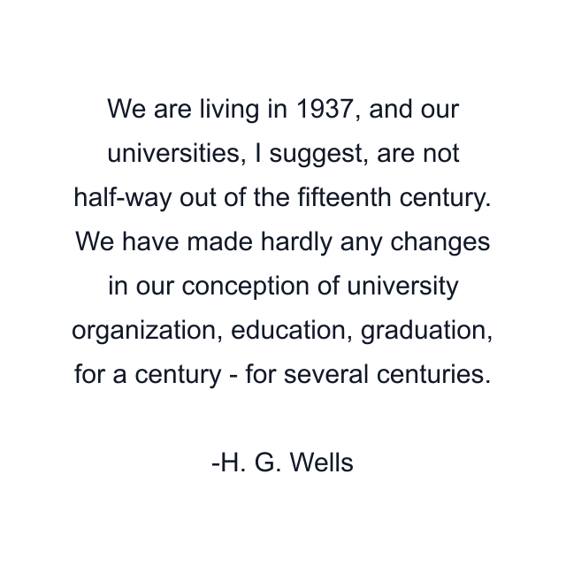 We are living in 1937, and our universities, I suggest, are not half-way out of the fifteenth century. We have made hardly any changes in our conception of university organization, education, graduation, for a century - for several centuries.