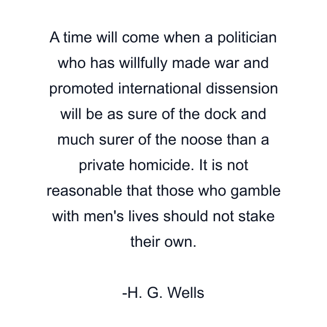 A time will come when a politician who has willfully made war and promoted international dissension will be as sure of the dock and much surer of the noose than a private homicide. It is not reasonable that those who gamble with men's lives should not stake their own.