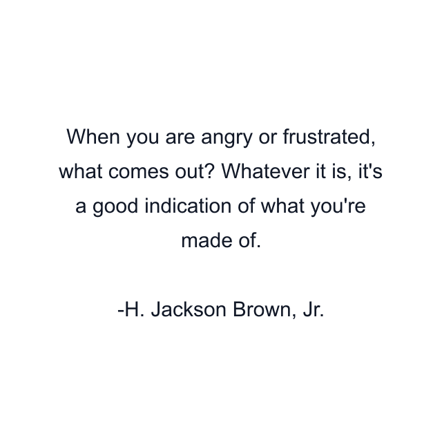 When you are angry or frustrated, what comes out? Whatever it is, it's a good indication of what you're made of.