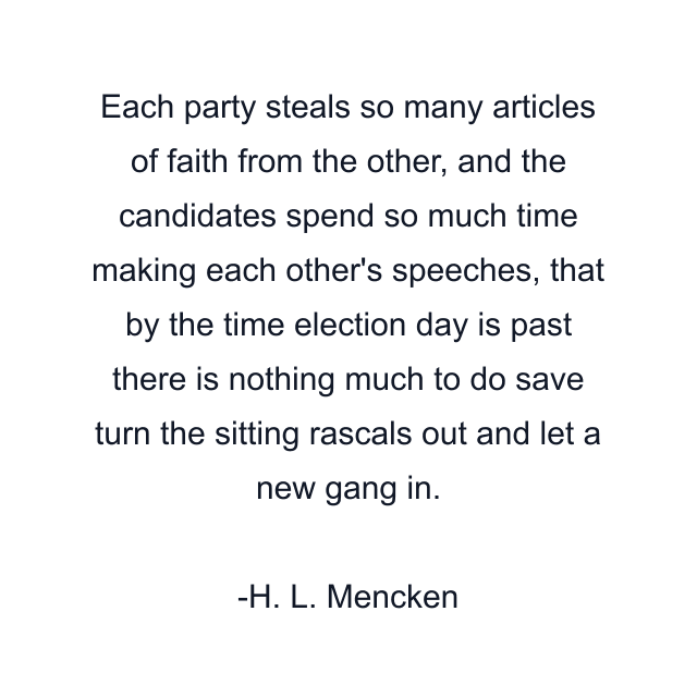 Each party steals so many articles of faith from the other, and the candidates spend so much time making each other's speeches, that by the time election day is past there is nothing much to do save turn the sitting rascals out and let a new gang in.