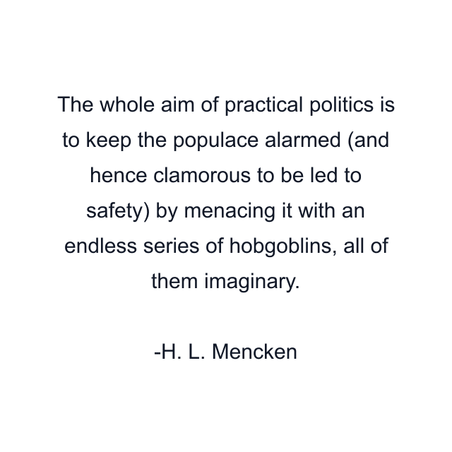 The whole aim of practical politics is to keep the populace alarmed (and hence clamorous to be led to safety) by menacing it with an endless series of hobgoblins, all of them imaginary.