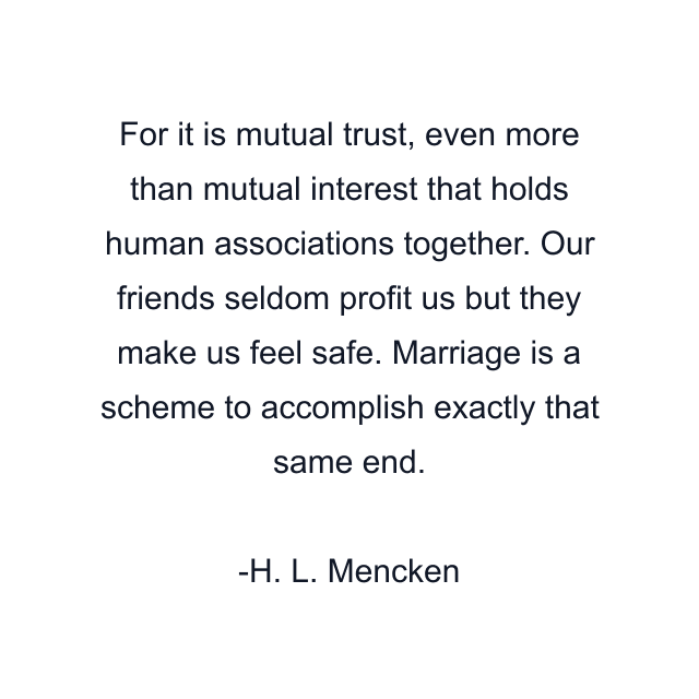 For it is mutual trust, even more than mutual interest that holds human associations together. Our friends seldom profit us but they make us feel safe. Marriage is a scheme to accomplish exactly that same end.