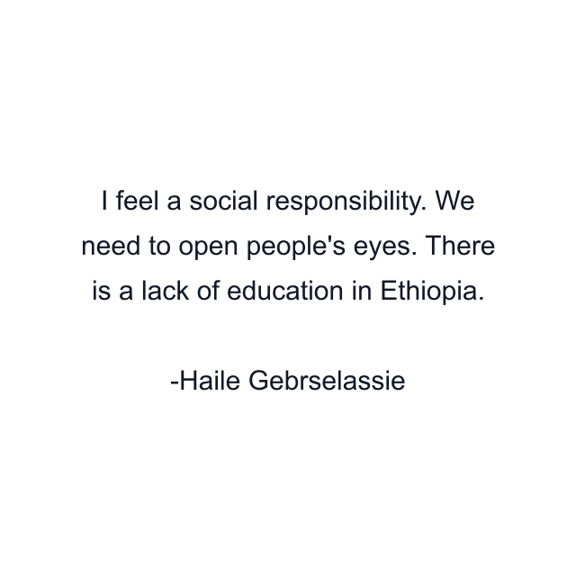 I feel a social responsibility. We need to open people's eyes. There is a lack of education in Ethiopia.