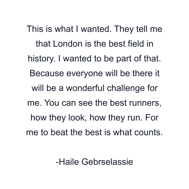 This is what I wanted. They tell me that London is the best field in history. I wanted to be part of that. Because everyone will be there it will be a wonderful challenge for me. You can see the best runners, how they look, how they run. For me to beat the best is what counts.