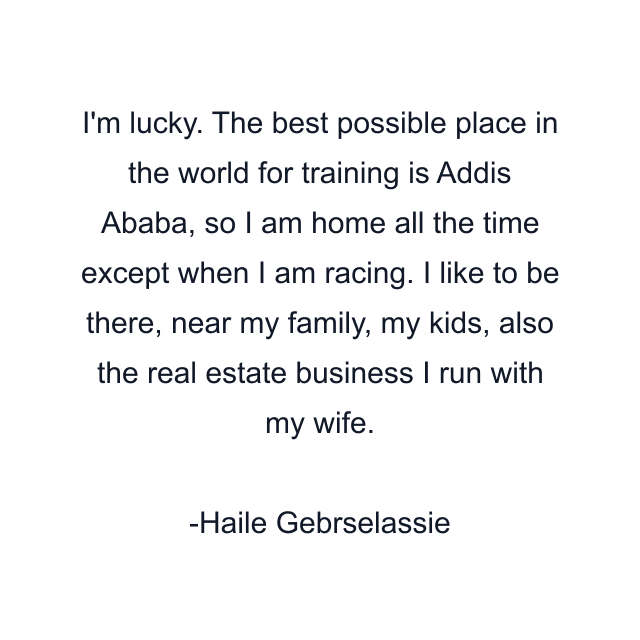 I'm lucky. The best possible place in the world for training is Addis Ababa, so I am home all the time except when I am racing. I like to be there, near my family, my kids, also the real estate business I run with my wife.