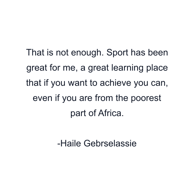 That is not enough. Sport has been great for me, a great learning place that if you want to achieve you can, even if you are from the poorest part of Africa.