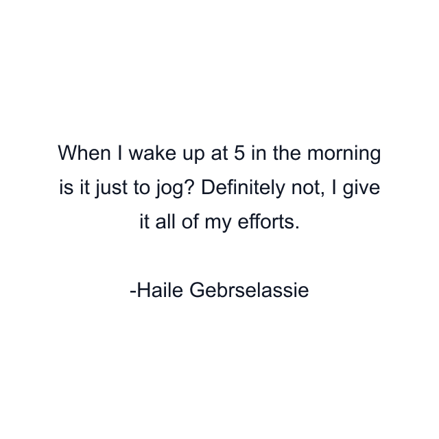 When I wake up at 5 in the morning is it just to jog? Definitely not, I give it all of my efforts.