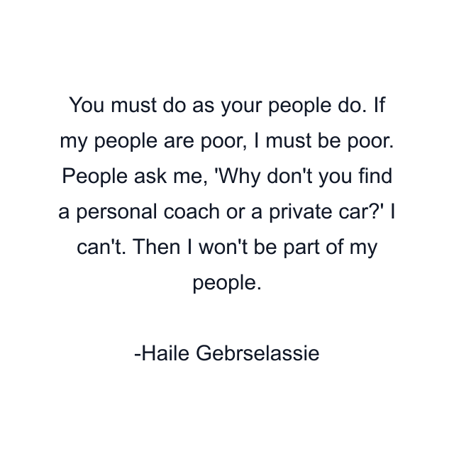 You must do as your people do. If my people are poor, I must be poor. People ask me, 'Why don't you find a personal coach or a private car?' I can't. Then I won't be part of my people.