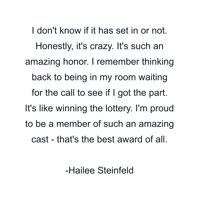 I don't know if it has set in or not. Honestly, it's crazy. It's such an amazing honor. I remember thinking back to being in my room waiting for the call to see if I got the part. It's like winning the lottery. I'm proud to be a member of such an amazing cast - that's the best award of all.