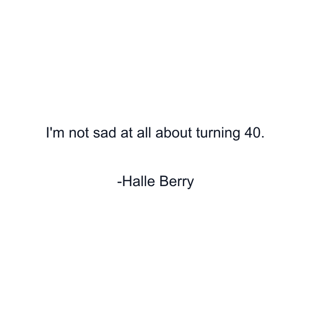 I'm not sad at all about turning 40.