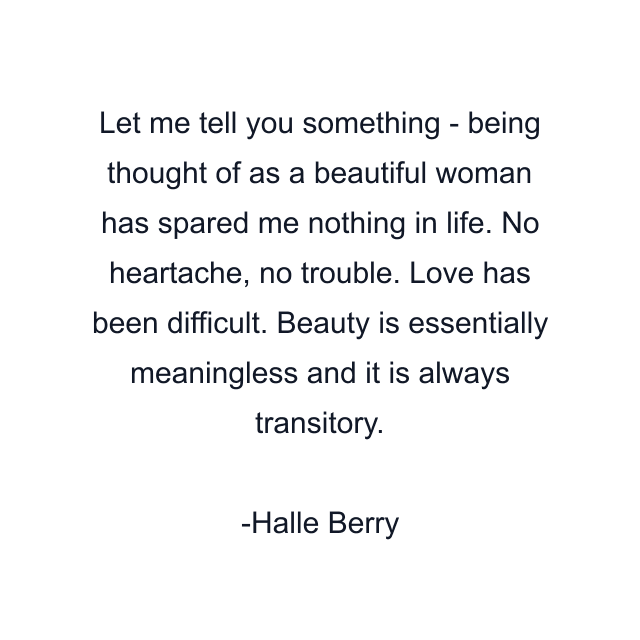 Let me tell you something - being thought of as a beautiful woman has spared me nothing in life. No heartache, no trouble. Love has been difficult. Beauty is essentially meaningless and it is always transitory.