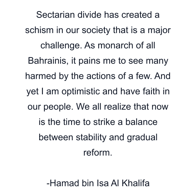 Sectarian divide has created a schism in our society that is a major challenge. As monarch of all Bahrainis, it pains me to see many harmed by the actions of a few. And yet I am optimistic and have faith in our people. We all realize that now is the time to strike a balance between stability and gradual reform.