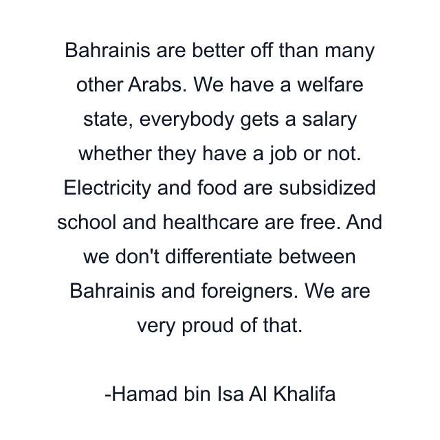 Bahrainis are better off than many other Arabs. We have a welfare state, everybody gets a salary whether they have a job or not. Electricity and food are subsidized school and healthcare are free. And we don't differentiate between Bahrainis and foreigners. We are very proud of that.