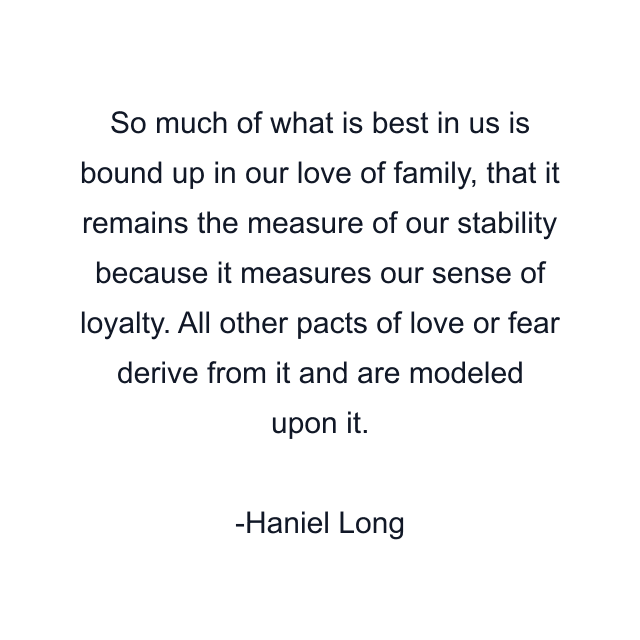 So much of what is best in us is bound up in our love of family, that it remains the measure of our stability because it measures our sense of loyalty. All other pacts of love or fear derive from it and are modeled upon it.