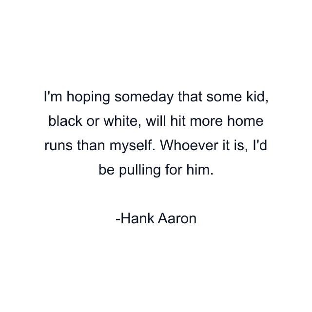 I'm hoping someday that some kid, black or white, will hit more home runs than myself. Whoever it is, I'd be pulling for him.