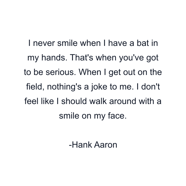 I never smile when I have a bat in my hands. That's when you've got to be serious. When I get out on the field, nothing's a joke to me. I don't feel like I should walk around with a smile on my face.