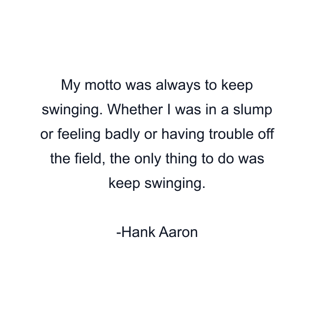 My motto was always to keep swinging. Whether I was in a slump or feeling badly or having trouble off the field, the only thing to do was keep swinging.