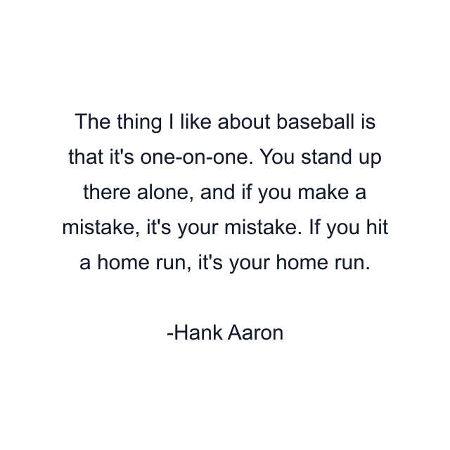 The thing I like about baseball is that it's one-on-one. You stand up there alone, and if you make a mistake, it's your mistake. If you hit a home run, it's your home run.