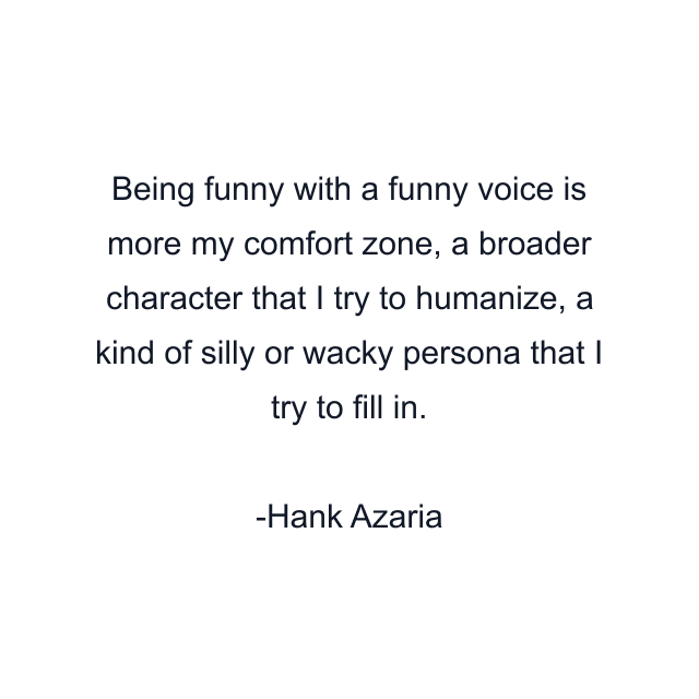 Being funny with a funny voice is more my comfort zone, a broader character that I try to humanize, a kind of silly or wacky persona that I try to fill in.