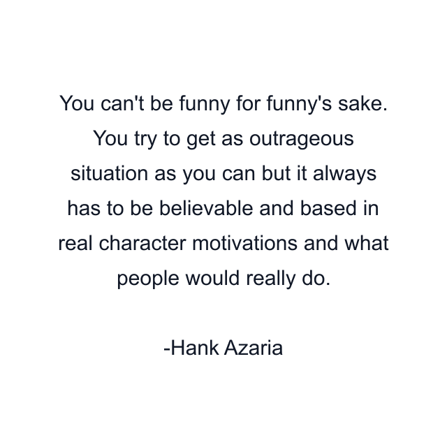 You can't be funny for funny's sake. You try to get as outrageous situation as you can but it always has to be believable and based in real character motivations and what people would really do.