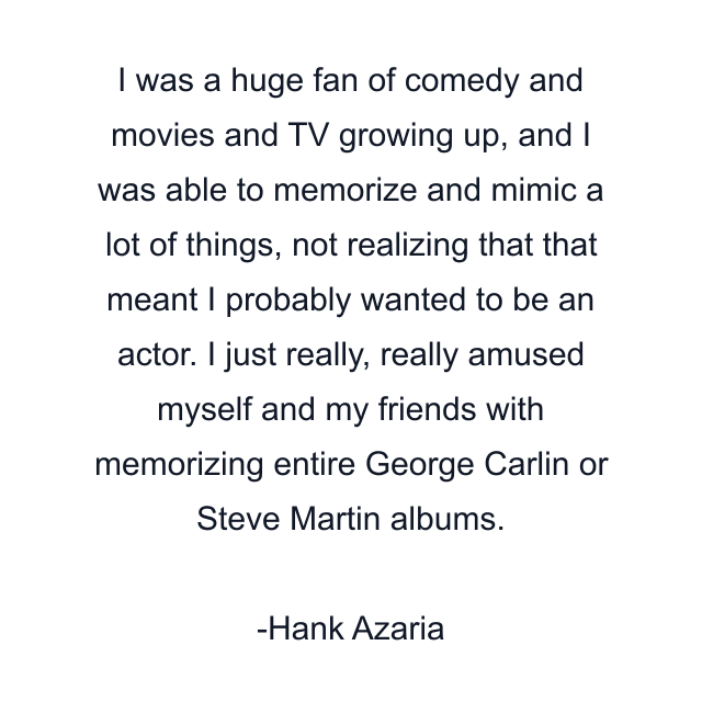 I was a huge fan of comedy and movies and TV growing up, and I was able to memorize and mimic a lot of things, not realizing that that meant I probably wanted to be an actor. I just really, really amused myself and my friends with memorizing entire George Carlin or Steve Martin albums.