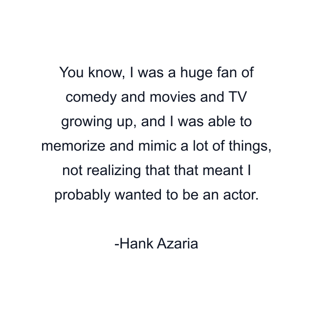 You know, I was a huge fan of comedy and movies and TV growing up, and I was able to memorize and mimic a lot of things, not realizing that that meant I probably wanted to be an actor.