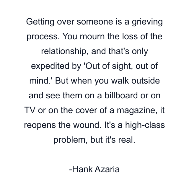 Getting over someone is a grieving process. You mourn the loss of the relationship, and that's only expedited by 'Out of sight, out of mind.' But when you walk outside and see them on a billboard or on TV or on the cover of a magazine, it reopens the wound. It's a high-class problem, but it's real.