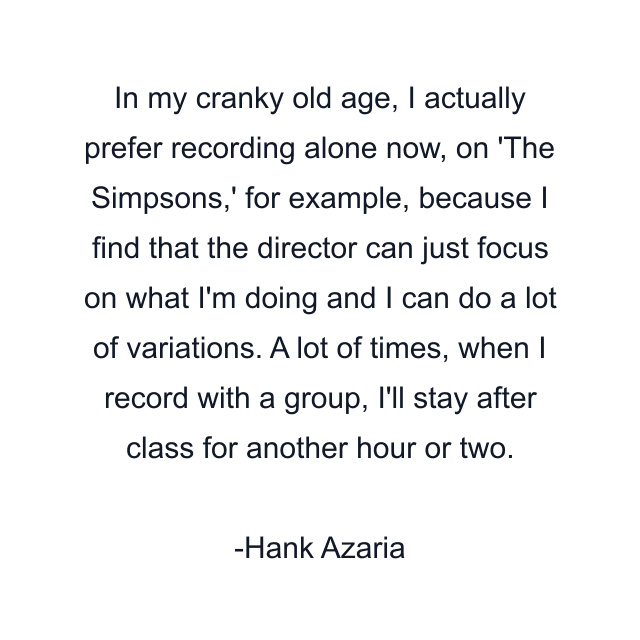 In my cranky old age, I actually prefer recording alone now, on 'The Simpsons,' for example, because I find that the director can just focus on what I'm doing and I can do a lot of variations. A lot of times, when I record with a group, I'll stay after class for another hour or two.