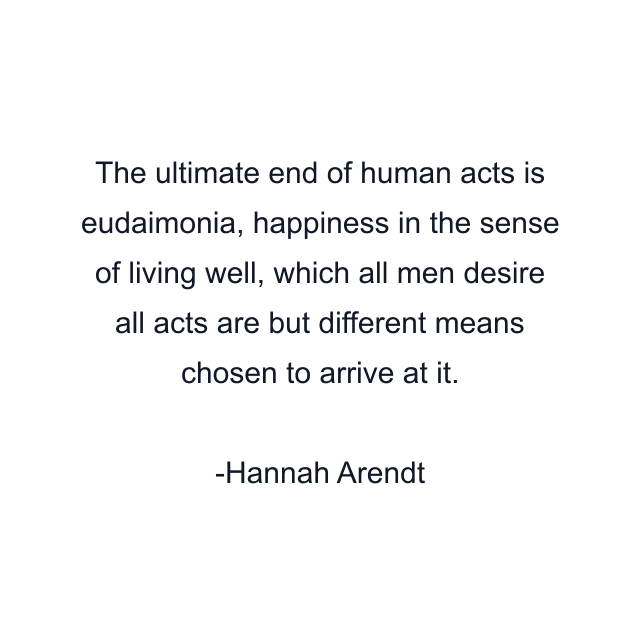 The ultimate end of human acts is eudaimonia, happiness in the sense of living well, which all men desire all acts are but different means chosen to arrive at it.