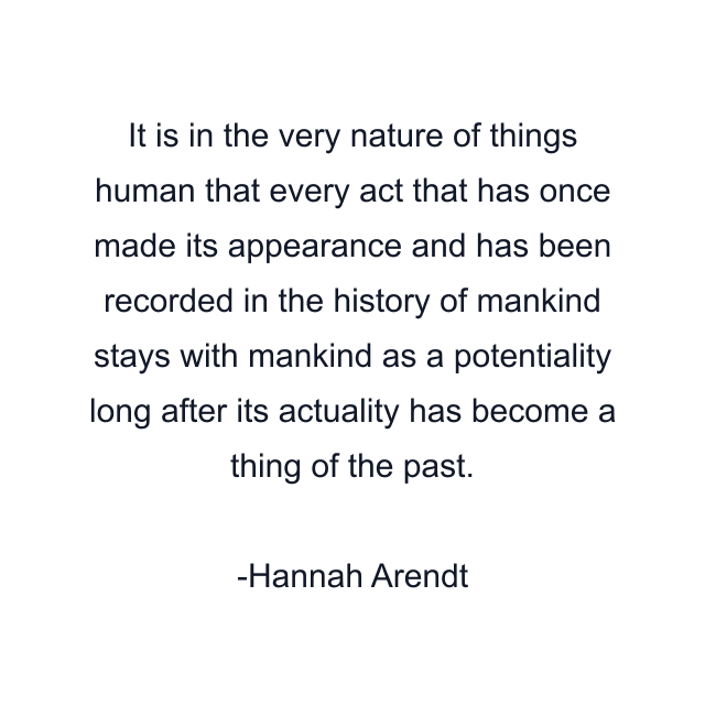 It is in the very nature of things human that every act that has once made its appearance and has been recorded in the history of mankind stays with mankind as a potentiality long after its actuality has become a thing of the past.