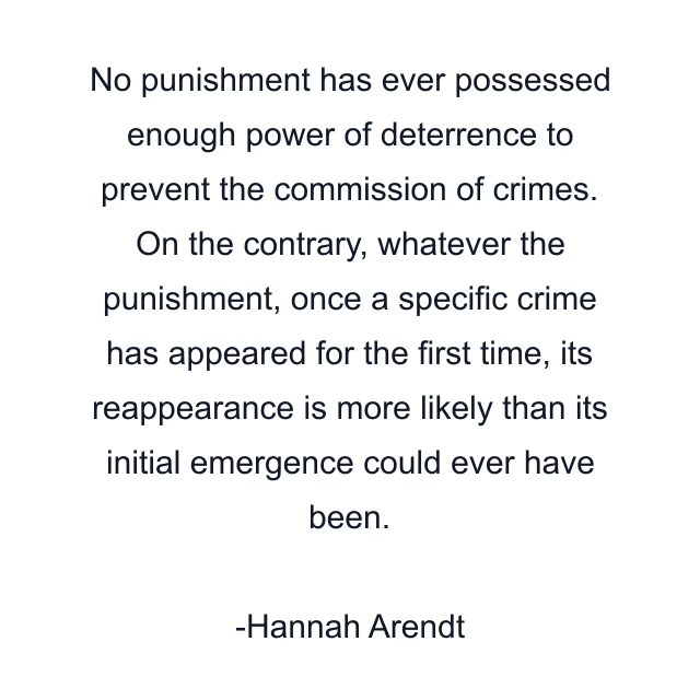 No punishment has ever possessed enough power of deterrence to prevent the commission of crimes. On the contrary, whatever the punishment, once a specific crime has appeared for the first time, its reappearance is more likely than its initial emergence could ever have been.