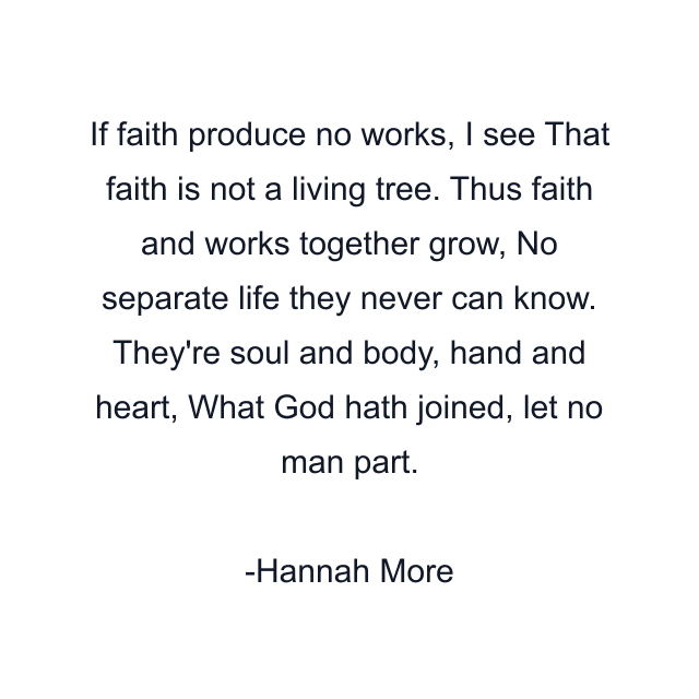 If faith produce no works, I see That faith is not a living tree. Thus faith and works together grow, No separate life they never can know. They're soul and body, hand and heart, What God hath joined, let no man part.