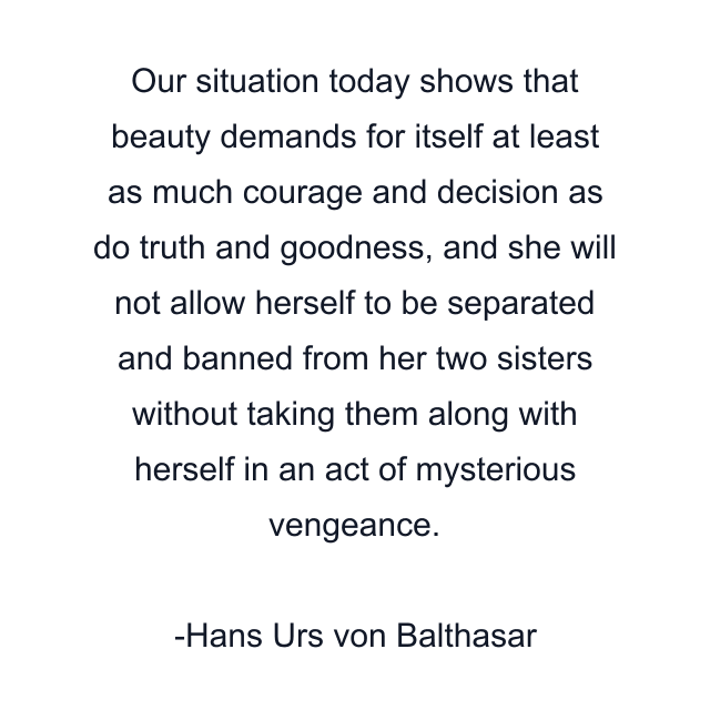 Our situation today shows that beauty demands for itself at least as much courage and decision as do truth and goodness, and she will not allow herself to be separated and banned from her two sisters without taking them along with herself in an act of mysterious vengeance.