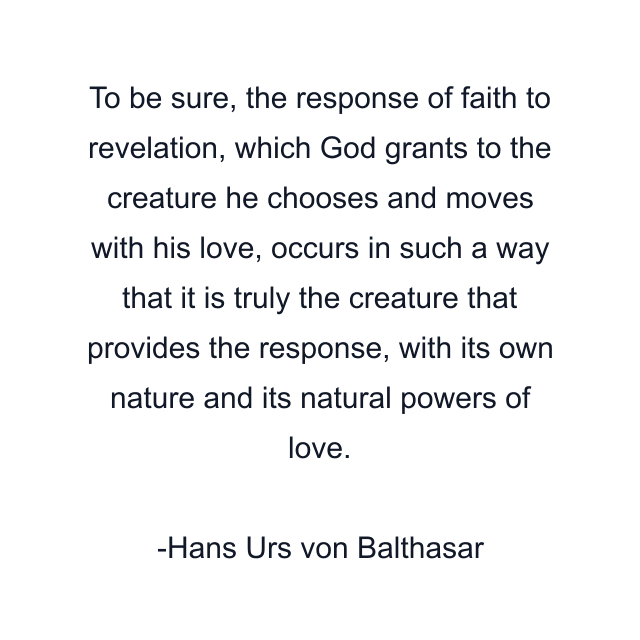 To be sure, the response of faith to revelation, which God grants to the creature he chooses and moves with his love, occurs in such a way that it is truly the creature that provides the response, with its own nature and its natural powers of love.