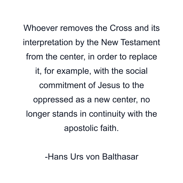 Whoever removes the Cross and its interpretation by the New Testament from the center, in order to replace it, for example, with the social commitment of Jesus to the oppressed as a new center, no longer stands in continuity with the apostolic faith.