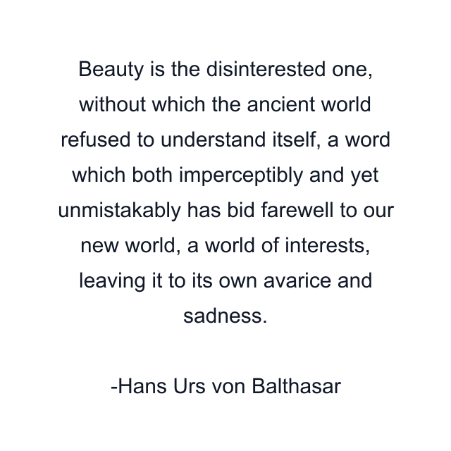 Beauty is the disinterested one, without which the ancient world refused to understand itself, a word which both imperceptibly and yet unmistakably has bid farewell to our new world, a world of interests, leaving it to its own avarice and sadness.