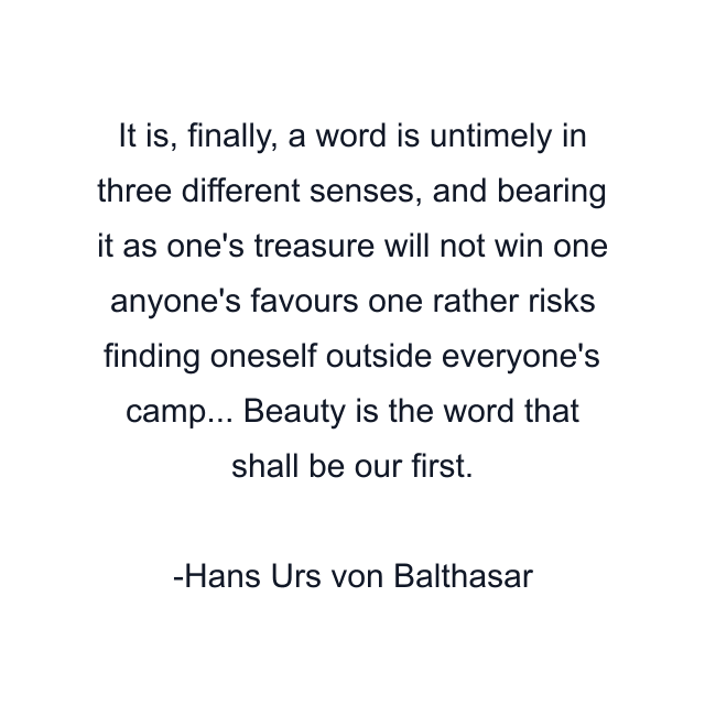 It is, finally, a word is untimely in three different senses, and bearing it as one's treasure will not win one anyone's favours one rather risks finding oneself outside everyone's camp... Beauty is the word that shall be our first.