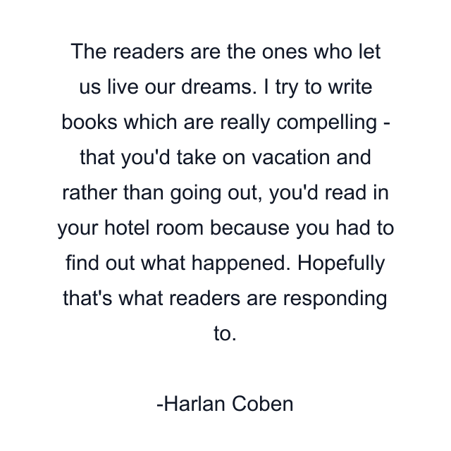 The readers are the ones who let us live our dreams. I try to write books which are really compelling - that you'd take on vacation and rather than going out, you'd read in your hotel room because you had to find out what happened. Hopefully that's what readers are responding to.