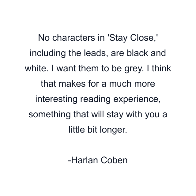 No characters in 'Stay Close,' including the leads, are black and white. I want them to be grey. I think that makes for a much more interesting reading experience, something that will stay with you a little bit longer.