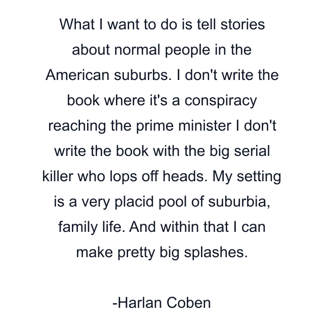 What I want to do is tell stories about normal people in the American suburbs. I don't write the book where it's a conspiracy reaching the prime minister I don't write the book with the big serial killer who lops off heads. My setting is a very placid pool of suburbia, family life. And within that I can make pretty big splashes.