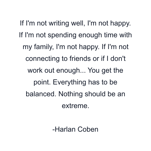 If I'm not writing well, I'm not happy. If I'm not spending enough time with my family, I'm not happy. If I'm not connecting to friends or if I don't work out enough... You get the point. Everything has to be balanced. Nothing should be an extreme.