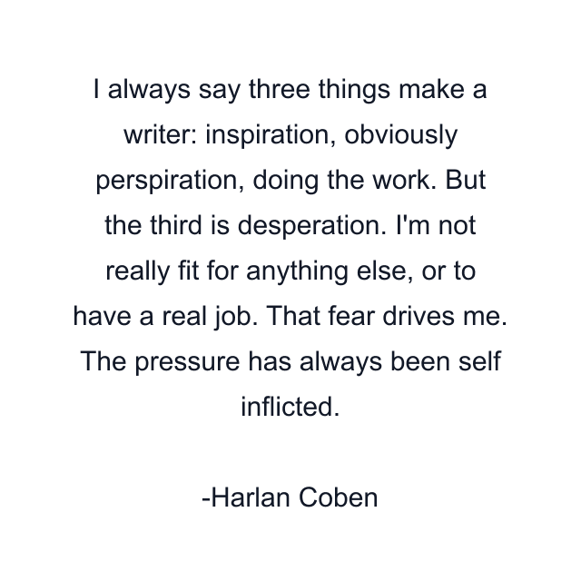 I always say three things make a writer: inspiration, obviously perspiration, doing the work. But the third is desperation. I'm not really fit for anything else, or to have a real job. That fear drives me. The pressure has always been self inflicted.