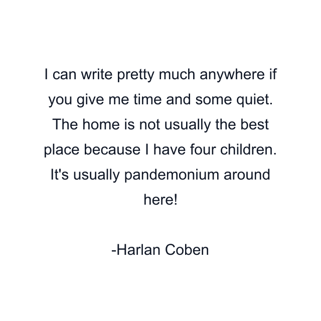 I can write pretty much anywhere if you give me time and some quiet. The home is not usually the best place because I have four children. It's usually pandemonium around here!