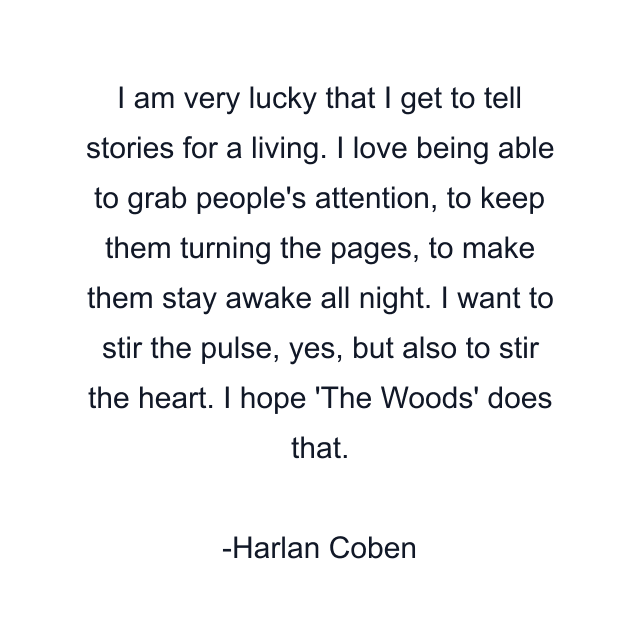 I am very lucky that I get to tell stories for a living. I love being able to grab people's attention, to keep them turning the pages, to make them stay awake all night. I want to stir the pulse, yes, but also to stir the heart. I hope 'The Woods' does that.