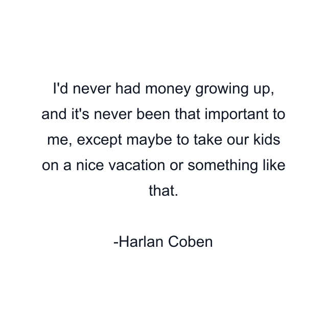 I'd never had money growing up, and it's never been that important to me, except maybe to take our kids on a nice vacation or something like that.