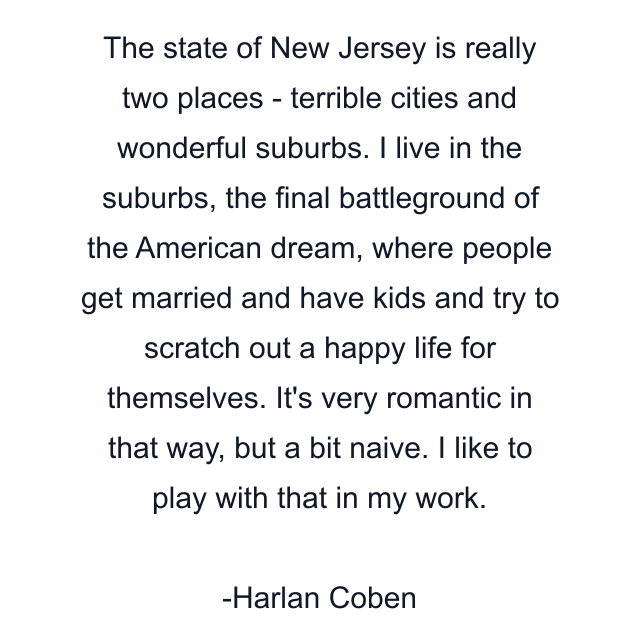 The state of New Jersey is really two places - terrible cities and wonderful suburbs. I live in the suburbs, the final battleground of the American dream, where people get married and have kids and try to scratch out a happy life for themselves. It's very romantic in that way, but a bit naive. I like to play with that in my work.